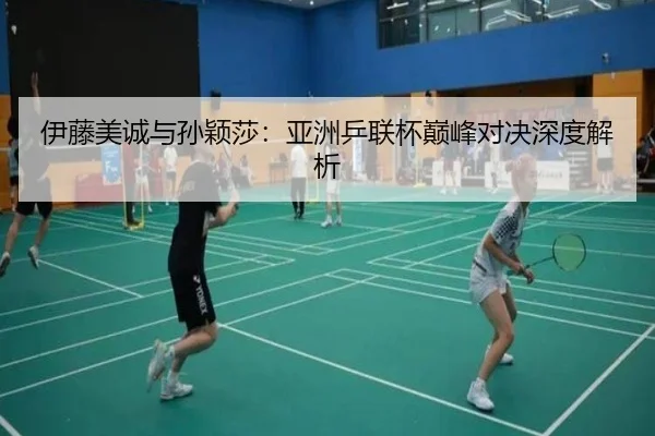 伊藤美诚与孙颖莎：亚洲乒联杯巅峰对决深度解析